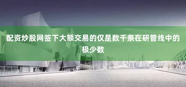 配资炒股网签下大额交易的仅是数千条在研管线中的极少数