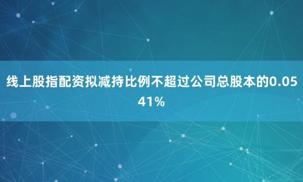 线上股指配资拟减持比例不超过公司总股本的0.0541%