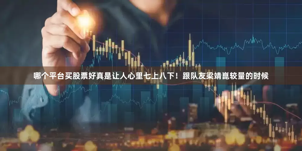哪个平台买股票好真是让人心里七上八下！跟队友梁靖崑较量的时候