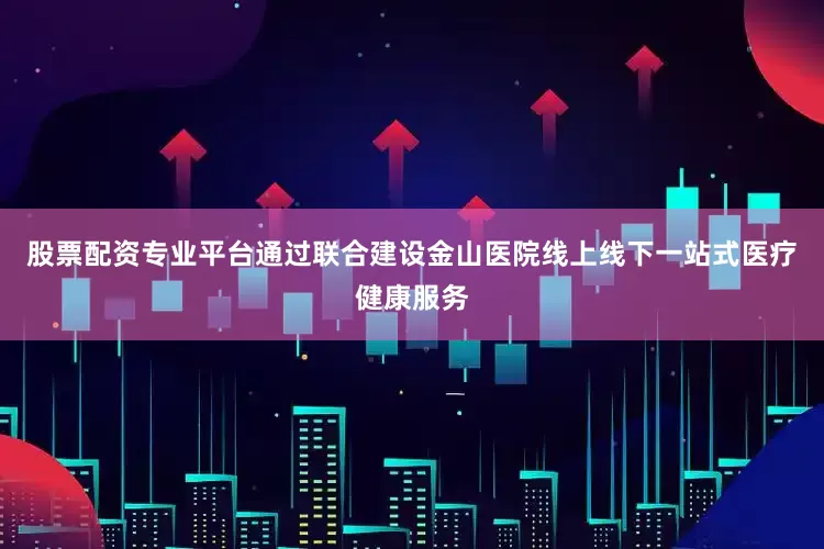 股票配资专业平台通过联合建设金山医院线上线下一站式医疗健康服务