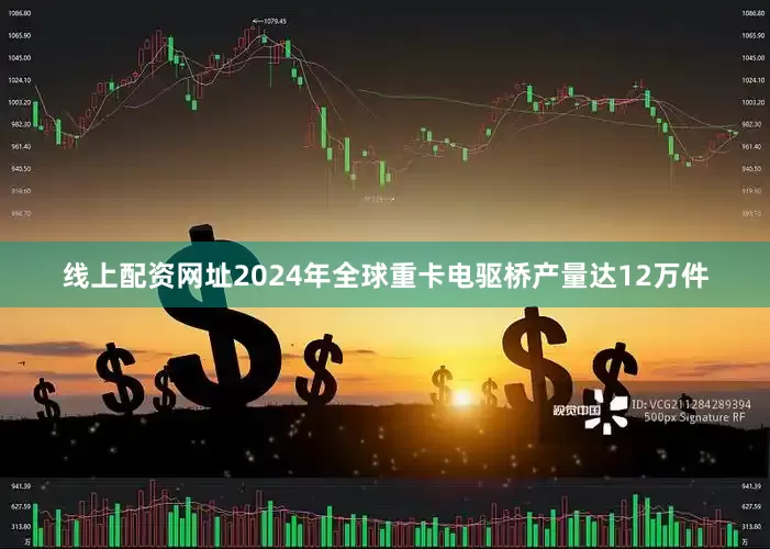 线上配资网址2024年全球重卡电驱桥产量达12万件