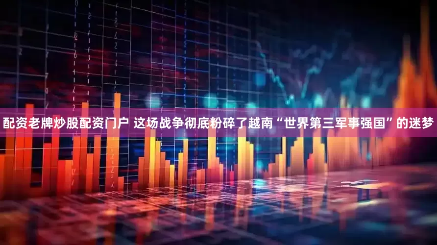 配资老牌炒股配资门户 这场战争彻底粉碎了越南“世界第三军事强国”的迷梦