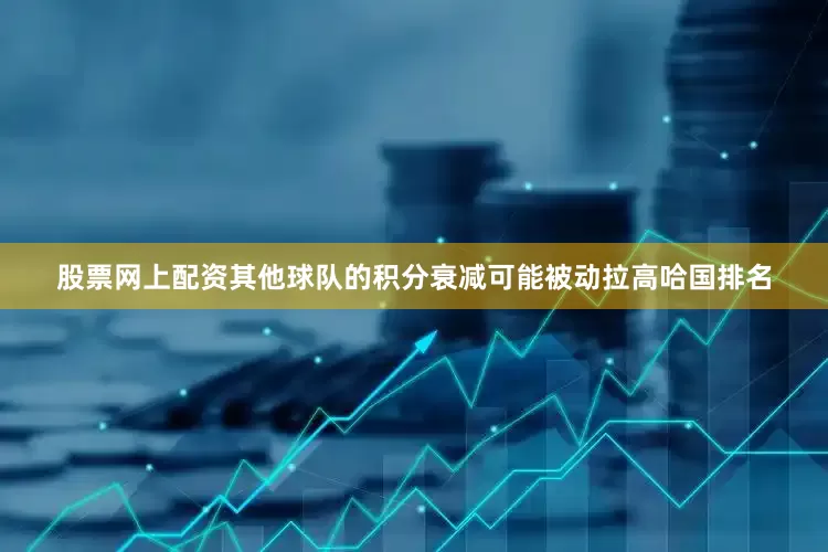 股票网上配资其他球队的积分衰减可能被动拉高哈国排名