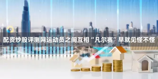 配资炒股评测网运动员之间互相“凡尔赛”早就见怪不怪