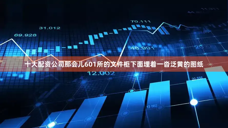 十大配资公司那会儿601所的文件柜下面埋着一沓泛黄的图纸
