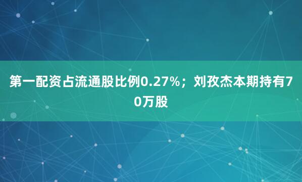 第一配资占流通股比例0.27%；刘孜杰本期持有70万股