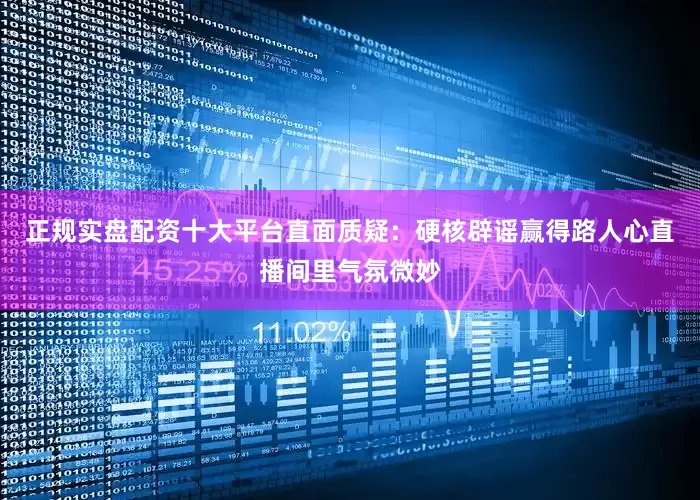 正规实盘配资十大平台直面质疑：硬核辟谣赢得路人心直播间里气氛微妙
