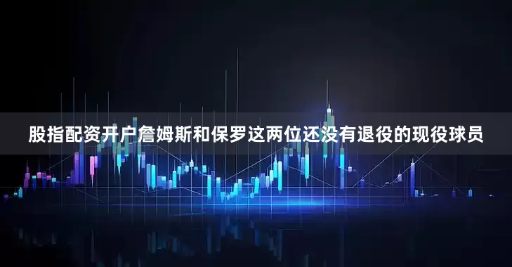 股指配资开户詹姆斯和保罗这两位还没有退役的现役球员