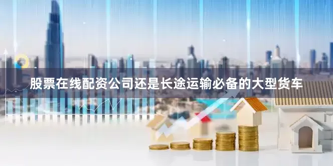 股票在线配资公司还是长途运输必备的大型货车