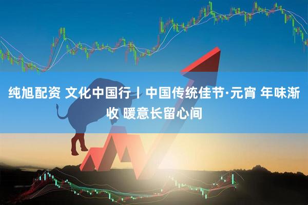 纯旭配资 文化中国行丨中国传统佳节·元宵 年味渐收 暖意长留心间
