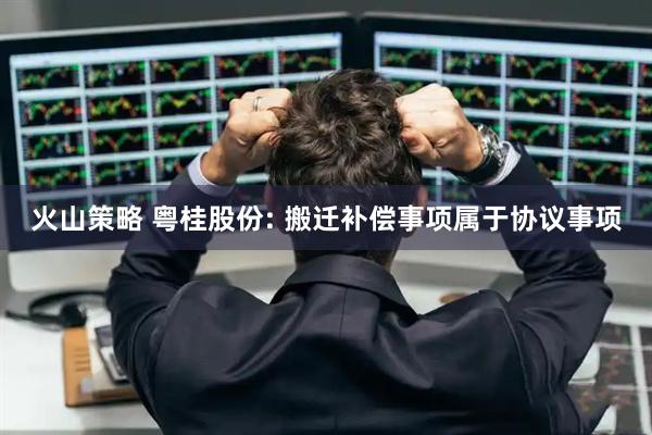 火山策略 粤桂股份: 搬迁补偿事项属于协议事项