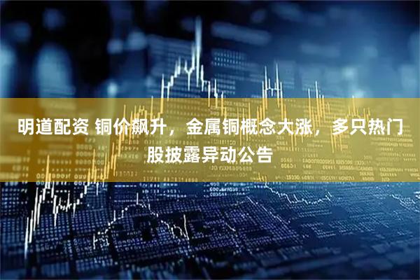 明道配资 铜价飙升，金属铜概念大涨，多只热门股披露异动公告
