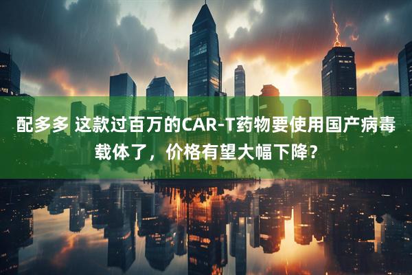 配多多 这款过百万的CAR-T药物要使用国产病毒载体了，价格有望大幅下降？