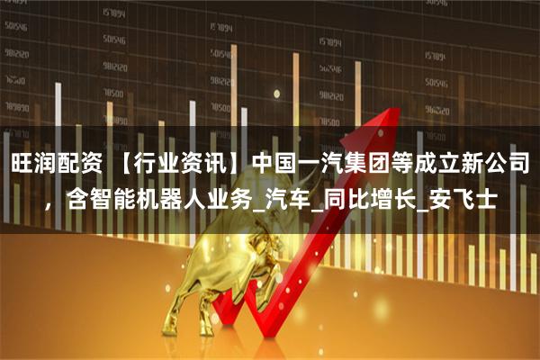 旺润配资 【行业资讯】中国一汽集团等成立新公司，含智能机器人业务_汽车_同比增长_安飞士