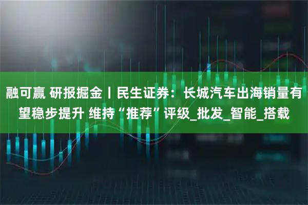 融可赢 研报掘金丨民生证券：长城汽车出海销量有望稳步提升 维持“推荐”评级_批发_智能_搭载