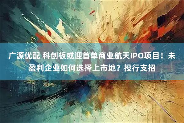 广源优配 科创板或迎首单商业航天IPO项目！未盈利企业如何选择上市地？投行支招