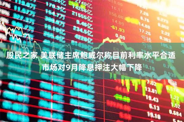 股民之家 美联储主席鲍威尔称目前利率水平合适 市场对9月降息押注大幅下降