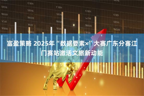 富盈策略 2025年“数据要素×”大赛广东分赛江门赛站激活文旅新动能