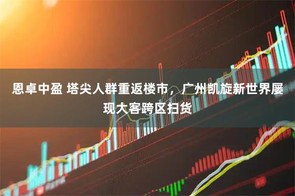 恩卓中盈 塔尖人群重返楼市，广州凯旋新世界屡现大客跨区扫货