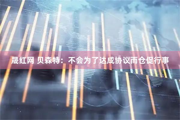 晟红网 贝森特：不会为了达成协议而仓促行事