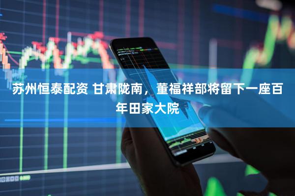 苏州恒泰配资 甘肃陇南，董福祥部将留下一座百年田家大院