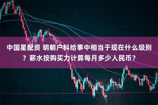中国星配资 明朝户科给事中相当于现在什么级别？薪水按购买力计算每月多少人民币？