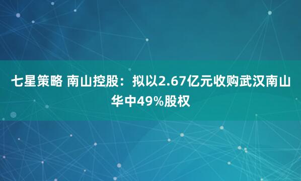 七星策略 南山控股：拟以2.67亿元收购武汉南山华中49%股权