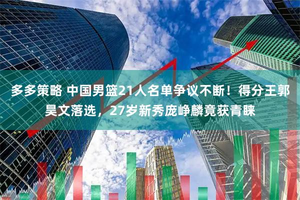 多多策略 中国男篮21人名单争议不断！得分王郭昊文落选，27岁新秀庞峥麟竟获青睐