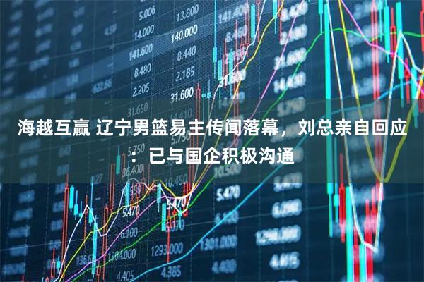 海越互赢 辽宁男篮易主传闻落幕，刘总亲自回应：已与国企积极沟通