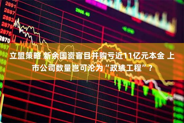 立盟策略 新余国资盲目并购亏近11亿元本金 上市公司数量岂可沦为“政绩工程”？