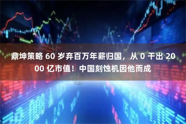 鼎坤策略 60 岁弃百万年薪归国，从 0 干出 2000 亿市值！中国刻蚀机因他而成