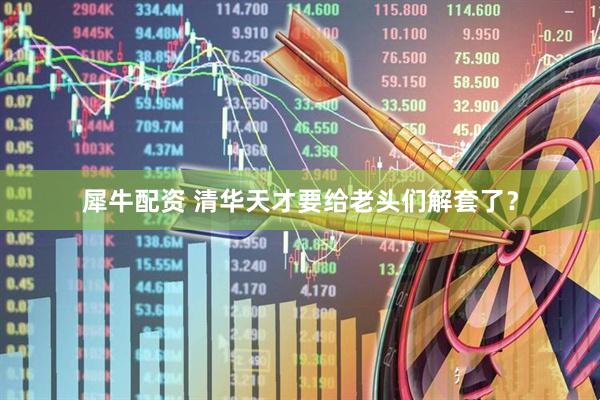 犀牛配资 清华天才要给老头们解套了？