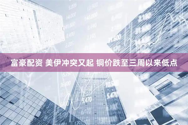 富豪配资 美伊冲突又起 铜价跌至三周以来低点