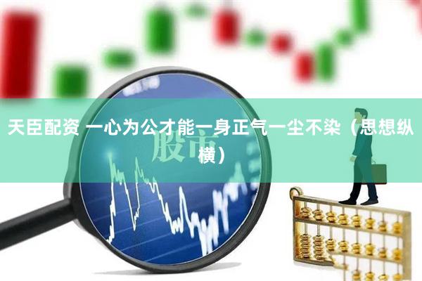 天臣配资 一心为公才能一身正气一尘不染（思想纵横）