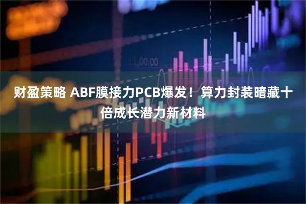 财盈策略 ABF膜接力PCB爆发！算力封装暗藏十倍成长潜力新材料