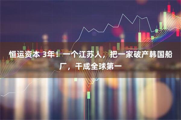 恒运资本 3年！一个江苏人，把一家破产韩国船厂，干成全球第一