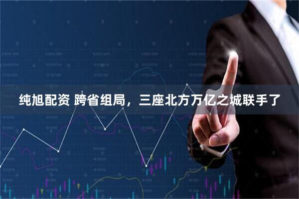 纯旭配资 跨省组局，三座北方万亿之城联手了