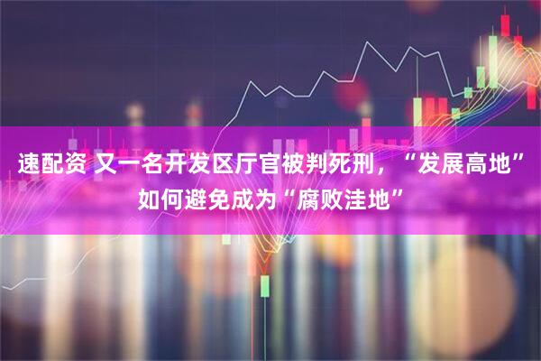 速配资 又一名开发区厅官被判死刑，“发展高地”如何避免成为“腐败洼地”